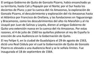 El antiguo Gobierno de Quito de Gonzalo Pizarro, había ensanchado ya 
su territorio, hasta Cali y Popayán por el Norte; por el Sur hasta los 
desiertos de Piura; y por la cuenca del río Amazonas, la exploración de 
Gonzalo Pizarro, el descubrimiento y exploración del río Amazonas hasta 
el Atlántico por Francisco de Orellana, y las fundaciones en Yaguarzongo 
y Bracamoros, como los descubrimientos del alto río Marañón y al río 
Ucayali por Juan de Salinas y Loyola, dieron al antiguo Gobierno de 
Quito una extensión nueva en la cuenca del río Amazonas. Por estas 
razones, el 4 de julio de 1560 los quiteños pidieron al rey de España la 
erección de una Audiencia en la Gobernación de Quito. 
El rey Felipe II, en la ciudad de Guadalajara el 29 de agosto de 1563, 
dictó una Real Cédula por el cual la Gobernación de Quito de Gonzalo 
Pizarro es elevada a una Audiencia Real y se le señala límites. Fue 
inaugurada el 18 de septiembre de 1564. 
 