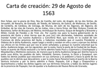 Carta de creación: 29 de Agosto de 
1563 
Don Felipe, por la gracia de Dios, Rey de Castilla, del León, de Aragón, de las dos Sicilias, de 
Jerusalén, de Navarra, de Granada, de Toledo, de Valencia, de Galicia, de Mallorcas, de Sevilla, 
de Cerdeña, de Córdova, de Córcega, de Murcia, de Jaén de los Algarves, de Algecira, de 
Gribaltar, de las islas de Canaria, de las Indias, islas y tierra firme, del Mar Océano; Conde de 
Barcelona; Señor de Biscaya y de Molina; Archiduque de Austria; Duque de Borgoña y Bravante y 
Milán; Conde de Flandes y de Tirol, etc. Por cuanto nos para la buena gobernación de la 
provincia del Quito y otras tierras que de yusi [sic] irán declaradas, habemos acordado de 
mandar fundar una nuestra Audiencia y Cancillería Real, que resida en la ciudad de San 
Francisco de dicha provincia del Quito, y habemos mandados que el nuestro Presidente y 
Oidores de la dicha Audiencia, vayan luego a residir y residan en ella y usen y ejerzan los dichos 
sus oficios en los límites que por nos le serán señalados; y porque es nuestra voluntad que la 
dicha. Audiencia tenga, son los siguientes: por la costa, hacia la parte de la Ciudad de los Reyes, 
hasta el puerto de Pauta exclusive y la tierra adentro hasta Piura y Cajamarca y Chachapoyas y 
Moyobamba y Motilones exclusive, de manera que la dicha Audiencia tenga por distrito hacia la 
parte suso dicha, los pueblos de Jaén, Valadolid, Zamora, Cuenca, la Zarza y Guayaquil, con 
todos los demás pueblos que estuvieren en sus comarcas y se poblaren y hacia la parte de los 
pueblos con lo demás que descubriere; y por la costa hacia Panamá hasta el puerto de la Buena 
Ventura inclusive y por la tierra adentro a Pasto, Popayán, Cali y Buga y Chapanchica y 
Querechicona y todos los dichos lugares con sus términos inclusive; y todos los demás lugares 
de la provincia de Popayán, han de quedar a la Audiencia del Nuevo Reino de Granada; 
 