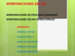 INTERVENCIONES DEL DO
INTERVENCIONES DE PROCESOS HUMANOS
INTERVENCIONES TECNO ESTRUCTURALES
INTEGRANTES:
ANGÉLICA OYAGUE
JOSSELYN PINCAY
JUAN DAVID LLIVICOTA
ANGÉLICA CEVALLOS
JONATHAN PINARGOTE
 