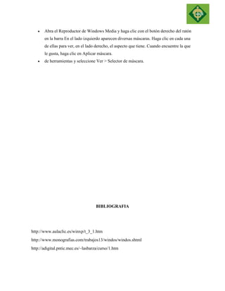  Abra el Reproductor de Windows Media y haga clic con el botón derecho del ratón en la barra En el lado izquierdo aparecen diversas máscaras. Haga clic en cada una de ellas para ver, en el lado derecho, el aspecto que tiene. Cuando encuentre la que le gusta, haga clic en Aplicar máscara.  de herramientas y seleccione Ver > Selector de máscara. 
BIBLIOGRAFIA 
http://www.aulaclic.es/winxp/t_3_1.htm 
http://www.monografias.com/trabajos13/windos/windos.shtml 
http://adigital.pntic.mec.es/~lasbarza/curso/1.htm 
