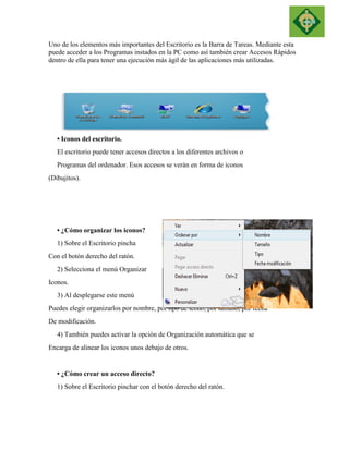 Uno de los elementos más importantes del Escritorio es la Barra de Tareas. Mediante esta puede acceder a los Programas instados en la PC como así también crear Accesos Rápidos dentro de ella para tener una ejecución más ágil de las aplicaciones más utilizadas. 
• Iconos del escritorio. 
El escritorio puede tener accesos directos a los diferentes archivos o 
Programas del ordenador. Esos accesos se verán en forma de iconos 
(Dibujitos). 
• ¿Cómo organizar los iconos? 
1) Sobre el Escritorio pincha 
Con el botón derecho del ratón. 
2) Selecciona el menú Organizar 
Iconos. 
3) Al desplegarse este menú 
Puedes elegir organizarlos por nombre, por tipo de icono, por tamaño, por fecha 
De modificación. 
4) También puedes activar la opción de Organización automática que se 
Encarga de alinear los iconos unos debajo de otros. 
• ¿Cómo crear un acceso directo? 
1) Sobre el Escritorio pinchar con el botón derecho del ratón.  
