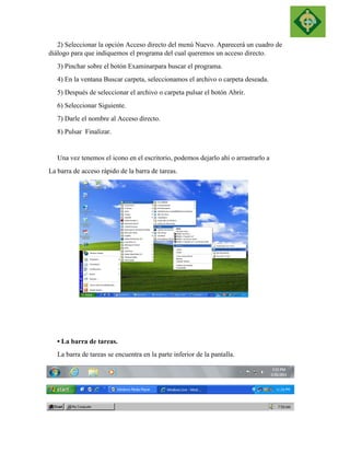 2) Seleccionar la opción Acceso directo del menú Nuevo. Aparecerá un cuadro de diálogo para que indiquemos el programa del cual queremos un acceso directo. 
3) Pinchar sobre el botón Examinarpara buscar el programa. 
4) En la ventana Buscar carpeta, seleccionamos el archivo o carpeta deseada. 
5) Después de seleccionar el archivo o carpeta pulsar el botón Abrir. 
6) Seleccionar Siguiente. 
7) Darle el nombre al Acceso directo. 
8) Pulsar Finalizar. 
Una vez tenemos el icono en el escritorio, podemos dejarlo ahí o arrastrarlo a 
La barra de acceso rápido de la barra de tareas. 
• La barra de tareas. 
La barra de tareas se encuentra en la parte inferior de la pantalla. 
 