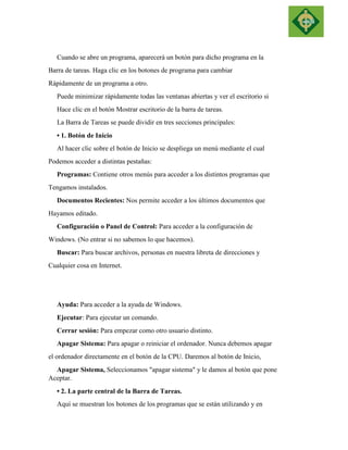 Cuando se abre un programa, aparecerá un botón para dicho programa en la 
Barra de tareas. Haga clic en los botones de programa para cambiar 
Rápidamente de un programa a otro. 
Puede minimizar rápidamente todas las ventanas abiertas y ver el escritorio si 
Hace clic en el botón Mostrar escritorio de la barra de tareas. 
La Barra de Tareas se puede dividir en tres secciones principales: 
• 1. Botón de Inicio 
Al hacer clic sobre el botón de Inicio se despliega un menú mediante el cual 
Podemos acceder a distintas pestañas: 
Programas: Contiene otros menús para acceder a los distintos programas que 
Tengamos instalados. 
Documentos Recientes: Nos permite acceder a los últimos documentos que 
Hayamos editado. 
Configuración o Panel de Control: Para acceder a la configuración de 
Windows. (No entrar si no sabemos lo que hacemos). 
Buscar: Para buscar archivos, personas en nuestra libreta de direcciones y 
Cualquier cosa en Internet. 
Ayuda: Para acceder a la ayuda de Windows. 
Ejecutar: Para ejecutar un comando. 
Cerrar sesión: Para empezar como otro usuario distinto. 
Apagar Sistema: Para apagar o reiniciar el ordenador. Nunca debemos apagar 
el ordenador directamente en el botón de la CPU. Daremos al botón de Inicio, 
Apagar Sistema, Seleccionamos "apagar sistema" y le damos al botón que pone Aceptar. 
• 2. La parte central de la Barra de Tareas. 
Aquí se muestran los botones de los programas que se están utilizando y en  