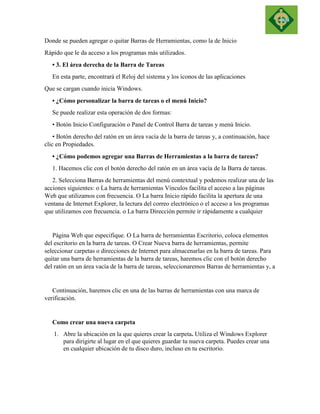 Donde se pueden agregar o quitar Barras de Herramientas, como la de Inicio 
Rápido que le da acceso a los programas más utilizados. 
• 3. El área derecha de la Barra de Tareas 
En esta parte, encontrará el Reloj del sistema y los íconos de las aplicaciones 
Que se cargan cuando inicia Windows. 
• ¿Cómo personalizar la barra de tareas o el menú Inicio? 
Se puede realizar esta operación de dos formas: 
• Botón Inicio Configuración o Panel de Control Barra de tareas y menú Inicio. 
• Botón derecho del ratón en un área vacía de la barra de tareas y, a continuación, hace clic en Propiedades. 
• ¿Cómo podemos agregar una Barras de Herramientas a la barra de tareas? 
1. Hacemos clic con el botón derecho del ratón en un área vacía de la Barra de tareas. 
2. Selecciona Barras de herramientas del menú contextual y podemos realizar una de las acciones siguientes: o La barra de herramientas Vínculos facilita el acceso a las páginas Web que utilizamos con frecuencia. O La barra Inicio rápido facilita la apertura de una ventana de Internet Explorer, la lectura del correo electrónico o el acceso a los programas que utilizamos con frecuencia. o La barra Dirección permite ir rápidamente a cualquier 
Página Web que especifique. O La barra de herramientas Escritorio, coloca elementos del escritorio en la barra de tareas. O Crear Nueva barra de herramientas, permite seleccionar carpetas o direcciones de Internet para almacenarlas en la barra de tareas. Para quitar una barra de herramientas de la barra de tareas, haremos clic con el botón derecho del ratón en un área vacía de la barra de tareas, seleccionaremos Barras de herramientas y, a 
Continuación, haremos clic en una de las barras de herramientas con una marca de verificación. 
Como crear una nueva carpeta 1. Abre la ubicación en la que quieres crear la carpeta. Utiliza el Windows Explorer para dirigirte al lugar en el que quieres guardar tu nueva carpeta. Puedes crear una en cualquier ubicación de tu disco duro, incluso en tu escritorio. 
 