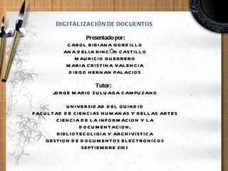 DIGITALIZACIÓN DE DOCUENTOS     Presentado por: CAROL BIBIANA GORDILLO ANA DELIA RINCÓN CASTILLO MAURICIO GUERRERO MARIA CRISTINA VALENCIA DIEGO HERNAN PALACIOS Tutor:    JORGE MARIO ZULUAGA CAMPUZANO   UNIVERSIDAD DEL QUINDIO FACULTAD DE CIENCIAS HUMANAS Y BELLAS ARTES CIENCIA DE LA INFORMACION Y LA DOCUMENTACION, BIBLIOTECOLIGIA Y ARCHIVISTICA GESTION DE DOCUMENTOS ELECTRONICOS SEPTIEMBRE  2011   