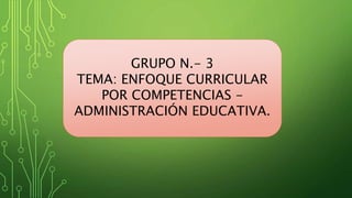 GRUPO N.- 3
TEMA: ENFOQUE CURRICULAR
POR COMPETENCIAS -
ADMINISTRACIÓN EDUCATIVA.
 