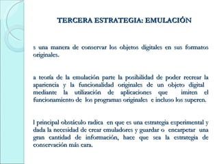 TERCERA ESTRATEGIA: EMULACIÓN Es una manera de conservar los objetos digitales en sus formatos originales. La teoría de la emulación parte la posibilidad de poder recrear la apariencia y la funcionalidad originales de un objeto digital  mediante la utilización de aplicaciones que  imiten el funcionamiento de  los programas originales  e incluso los superen.  El principal obstáculo radica  en que es una estrategia experimental y dada la necesidad de crear emuladores y guardar o  encarpetar  una gran cantidad de información, hace que sea la estrategia de conservación más cara. 