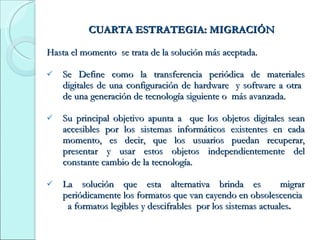 CUARTA ESTRATEGIA: MIGRACIÓN Hasta el momento  se trata de la solución más aceptada. Se Define como la transferencia periódica de materiales digitales de una configuración de hardware  y software a otra  de una generación de tecnología siguiente o  más avanzada. Su principal objetivo apunta a  que los objetos digitales sean accesibles por los sistemas informáticos existentes en cada momento, es decir, que los usuarios puedan recuperar, presentar y usar estos objetos independientemente del constante cambio de la tecnología. La solución que esta alternativa brinda es  migrar periódicamente los formatos que van cayendo en obsolescencia  a formatos legibles y descifrables  por los sistemas actuales . 