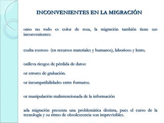 INCONVENIENTES EN LA MIGRACIÓN Como no todo es color de rosa, la migración también tiene sus inconvenientes: Resulta costoso  (en recursos materiales y humanos), laborioso y lento.  Conlleva riesgos de pérdida de datos: Por errores de grabación. Por incompatibilidades entre formatos. Por manipulación malintencionada de la información Cada migración presenta una problemática distinta, pues el curso de la tecnología y su ritmo de obsolescencia son imprevisibles. No obstante lo anterior , el pensamiento  predominante es que la migración es la estrategia de conservación digital más esperanzadora para el futuro. 
