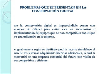 PROBLEMAS QUE SE PRESENTAN EN LA CONSERVACIÓN DIGITAL Para la conservación digital es imprescindible contar con equipos de calidad para evitar caer en sobrecostos e implementación de equipos que no son compatibles con el que se esta utilizando en la empresa. De igual manera según se justifique podría hacerse simultáneo el uso de los sistemas adquiriendo licencias adicionales, la cual la convertirá en una empresa comercial del futuro con visión de ser competitiva y eficiente. 