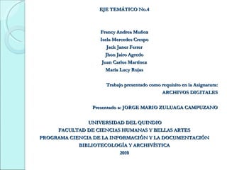 EJE TEMÁTICO No.4 Francy Andrea Muñoz Isela Mercedes Crespo Jack Janer Ferrer Jhon Jairo Agredo Juan Carlos Martínez María Lucy Rojas Trabajo presentado como requisito en la Asignatura: ARCHIVOS DIGITALES     Presentado a: JORGE MARIO ZULUAGA CAMPUZANO   UNIVERSIDAD DEL QUINDIO FACULTAD DE CIENCIAS HUMANAS Y BELLAS ARTES PROGRAMA CIENCIA DE LA INFORMACIÓN Y LA DOCUMENTACIÓN BIBLIOTECOLOGÍA Y ARCHIVÍSTICA 2010 