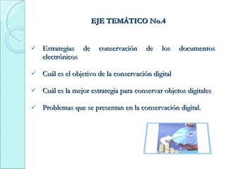 EJE TEMÁTICO No.4 Estrategias de conservación de los documentos electrónicos Cuál es el objetivo de la conservación digital Cuál es la mejor estrategia para conservar objetos digitales Problemas que se presentan en la conservación digital. 