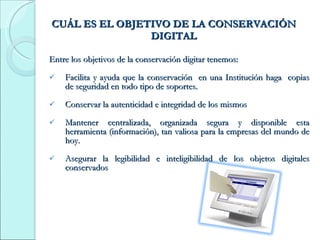 CUÁL ES EL OBJETIVO DE LA CONSERVACIÓN DIGITAL Entre los objetivos de la conservación digitar tenemos: Facilita y ayuda que la conservación  en una Institución haga  copias de seguridad en todo tipo de soportes. Conservar la autenticidad e integridad de los mismos  Mantener centralizada, organizada segura y disponible esta herramienta (información), tan valiosa para la empresas del mundo de hoy. Asegurar la legibilidad e inteligibilidad de los objetos digitales conservados  