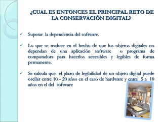¿CUAL ES ENTONCES EL PRINCIPAL RETO DE LA CONSERVACIÓN DIGITAL?  Superar  la dependencia del software. Lo que se traduce en el hecho de que los objetos digitales no dependan de una aplicación software  o programa de computadora para hacerlos accesibles y legibles de forma permanente. Se calcula que  el plazo de legibilidad de un objeto digital puede oscilar entre 10 - 20 años en el caso de hardware y entre  5 a  10 años en el del  software 