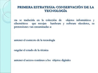 PRIMERA ESTRATEGIA: CONSERVACIÓN DE LA TECNOLOGÍA Esta se traduciría en la colección de  objetos informáticos y cibernéticos  que recojan  hardware y software obsoletos, su pretensiones van encaminadas a: Mantener el contexto de la tecnología Congelar el estado de la técnica Mantener el acceso continuo a los  objetos digitales 