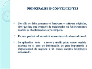 PRINCIPALES INCONVENIENTES No sólo se debe conservar el hardware y software originales, sino que hay que ocuparse de mantenerlos en funcionamiento cuando su obsolescencia sea ya completa. Es una  posibilidad  económicamente inviable además de irreal. Su aplicación  sería  a corto y medio plazo como medida  extrema en el caso de información de gran importancia e imposibilidad de migrarla a un nuevo entorno tecnológico actualizado. 