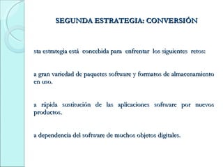 SEGUNDA ESTRATEGIA: CONVERSIÓN Esta estrategia está  concebida para  enfrentar  los siguientes  retos: La gran variedad de paquetes software y formatos de almacenamiento en uso. La rápida sustitución de las aplicaciones software por nuevos productos. La dependencia del software de muchos objetos digitales. 