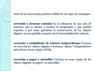 Dentro de la conservación podemos hablar de tres tipos de estrategias: Conversión a formatos estándar:  Es  la utilización de una serie de formatos que se atienen a normas no propietarias y que pueden exportar, y por tanto garantizar la conservación, de los objetos digitales sin una pérdida sustantiva de la funcionalidad del software. Conversión a modalidades de software independientes:  Consiste en convertir los objetos digitales a formatos “planos” independientes del software (texto simple ASCII). Conversión a papel o microfilm:  Consiste en crear copias de los objetos digitales en papel o en microfilm. 