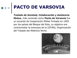 PACTO DE VARSOVIA
Tratado de Amistad, Colaboración y Asistencia
Mutua, más conocido como Pacto de Varsovia fue
un acuerdo de Cooperación Militar firmado en 1955
por los países del Bloque del Este, su objetivo era
contrarrestar la amenaza de la (OTAN), Organización
del Tratado del Atlántico Norte.
 