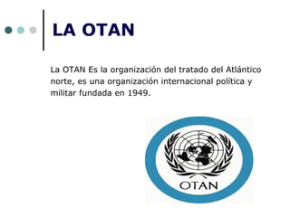LA OTAN
La OTAN Es la organización del tratado del Atlántico
norte, es una organización internacional política y
militar fundada en 1949.
 