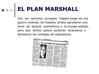EL PLAN MARSHALL
Con las naciones europeas frágiles luego de una
guerra violenta, los Estados Unidos aprobaron una
Serie de apoyos económicos a la Europa aislada,
para que dichos países pudieran levantarse y
demostrar las ventajas del capitalismo.
 