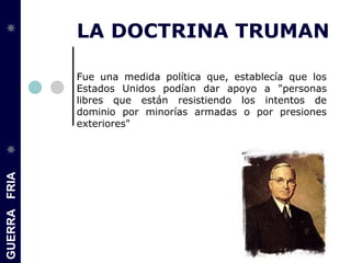 GUERRAFRIA
LA DOCTRINA TRUMAN
Fue una medida política que, establecía que los
Estados Unidos podían dar apoyo a "personas
libres que están resistiendo los intentos de
dominio por minorías armadas o por presiones
exteriores"
 