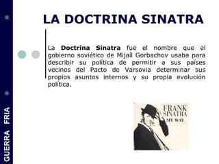GUERRAFRIA
LA DOCTRINA SINATRA
La Doctrina Sinatra fue el nombre que el
gobierno soviético de Mijaíl Gorbachov usaba para
describir su política de permitir a sus países
vecinos del Pacto de Varsovia determinar sus
propios asuntos internos y su propia evolución
política.
 