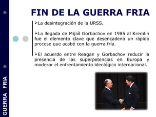GUERRAFRIA
FIN DE LA GUERRA FRIA
La desintegración de la URSS.
La llegada de Mijaíl Gorbachov en 1985 al Kremlin
fue el elemento clave que desencadenó un rápido
proceso que acabó con la guerra fría.
El acuerdo entre Reagan y Gorbachov reducir la
presencia de las superpotencias en Europa y
moderar el enfrentamiento ideológico internacional.
 