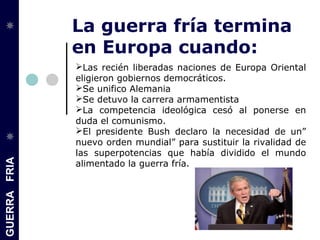 GUERRAFRIA
La guerra fría termina
en Europa cuando:
Las recién liberadas naciones de Europa Oriental
eligieron gobiernos democráticos.
Se unifico Alemania
Se detuvo la carrera armamentista
La competencia ideológica cesó al ponerse en
duda el comunismo.
El presidente Bush declaro la necesidad de un”
nuevo orden mundial” para sustituir la rivalidad de
las superpotencias que había dividido el mundo
alimentado la guerra fría.
 