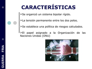 GUERRAFRIA
CARACTERÍSTICAS
Se organizó un sistema bipolar rígido.
La tensión permanente entre los dos polos.
Se establece una política de riesgos calculados.
El papel asignado a la Organización de las
Naciones Unidas (ONU)
 