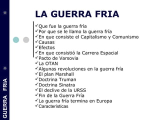 GUERRAFRIA
LA GUERRA FRIA
Que fue la guerra fría
Por que se le llamo la guerra fría
En que consiste el Capitalismo y Comunismo
Causas
Efectos
En que consistió la Carrera Espacial
Pacto de Varsovia
La OTAN
Algunas revoluciones en la guerra fría
El plan Marshall
Doctrina Truman
Doctrina Sinatra
El declive de la URSS
Fin de la Guerra Fría
La guerra fría termina en Europa
Características
 