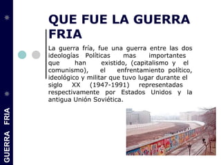 GUERRAFRIA
QUE FUE LA GUERRA
FRIA
La guerra fría, fue una guerra entre las dos
ideologías Políticas mas importantes
que han existido, (capitalismo y el
comunismo), el enfrentamiento político,
ideológico y militar que tuvo lugar durante el
siglo XX (1947-1991) representadas
respectivamente por Estados Unidos y la
antigua Unión Soviética.
 