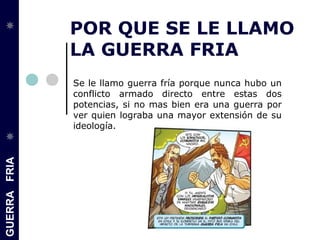 GUERRAFRIA
POR QUE SE LE LLAMO
LA GUERRA FRIA
Se le llamo guerra fría porque nunca hubo un
conflicto armado directo entre estas dos
potencias, si no mas bien era una guerra por
ver quien lograba una mayor extensión de su
ideología.
 
