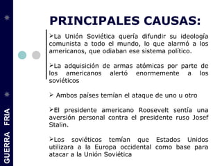GUERRAFRIA
PRINCIPALES CAUSAS:
La Unión Soviética quería difundir su ideología
comunista a todo el mundo, lo que alarmó a los
americanos, que odiaban ese sistema político.
La adquisición de armas atómicas por parte de
los americanos alertó enormemente a los
soviéticos
 Ambos países temían el ataque de uno u otro
El presidente americano Roosevelt sentía una
aversión personal contra el presidente ruso Josef
Stalin.
Los soviéticos temían que Estados Unidos
utilizara a la Europa occidental como base para
atacar a la Unión Soviética
 