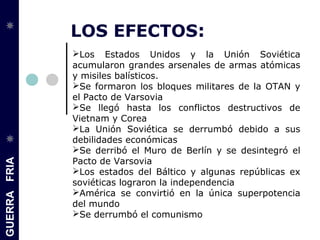 GUERRAFRIA
LOS EFECTOS:
Los Estados Unidos y la Unión Soviética
acumularon grandes arsenales de armas atómicas
y misiles balísticos.
Se formaron los bloques militares de la OTAN y
el Pacto de Varsovia
Se llegó hasta los conflictos destructivos de
Vietnam y Corea
La Unión Soviética se derrumbó debido a sus
debilidades económicas
Se derribó el Muro de Berlín y se desintegró el
Pacto de Varsovia
Los estados del Báltico y algunas repúblicas ex
soviéticas lograron la independencia
América se convirtió en la única superpotencia
del mundo
Se derrumbó el comunismo
 