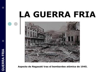LA GUERRA FRIA
GUERRA FRIA




              Aspecto de Nagasaki tras el bombardeo atómico de 1945.
 