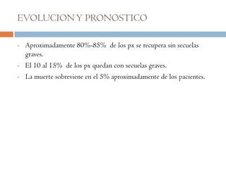 EVOLUCION Y PRONOSTICO

•   Aproximadamente 80%-85% de los px se recupera sin secuelas
    graves.
•   El 10 al 15% de los px quedan con secuelas graves.
•   La muerte sobreviene en el 5% aproximadamente de los pacientes.
 