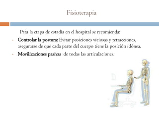 Fisioterapia

     Para la etapa de estadía en el hospital se recomienda:
•   Controlar la postura: Evitar posiciones viciosas y retracciones,
    asegurarse de que cada parte del cuerpo tiene la posición idónea.
•   Movilizaciones pasivas de todas las articulaciones.
 