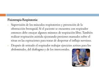 Fisioterapia Respiratoria:
• Supervisión de los músculos respiratorios y prevención de la

   obstrucción bronquial. Si el paciente se encuentra con respirador
   entonces debe ensayar algunos minutos de respiración libre. También
   realizar respiración asistida ejecutando presiones manuales sobre el
   tórax en las espiraciones para tratar de despertar el influjo nervioso.
• Después de retirado el respirador trabajar ejercicios activos para los
   abdominales, del diafragma y de los intercostales.
 