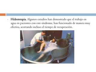 •   Hidroterapia. Algunos estudios han demostrado que el trabajo en
    agua en pacientes con este síndrome, han funcionado de manera muy
    efectiva, acortando incluso el tiempo de recuperación.
 