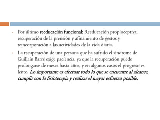 •   Por último reeducación funcional: Reeducación propioceptiva,
    recuperación de la prensión y afinamiento de gestos y
    reincorporación a las actividades de la vida diaria.
•   La recuperación de una persona que ha sufrido el síndrome de
    Guillain Barré exige paciencia, ya que la recuperación puede
    prolongarse de meses hasta años, y en algunos casos el progreso es
    lento. Lo importante es efectuar todo lo que se encuentre al alcance,
    cumplir con la fisioterapia y realizar el mayor esfuerzo posible.
 