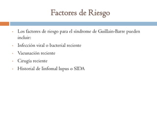 Factores de Riesgo

•   Los factores de riesgo para el síndrome de Guillain-Barre pueden
    incluir:
•   Infección viral o bacterial reciente
•   Vacunación reciente
•   Cirugía reciente
•   Historial de linfomal lupus o SIDA
 