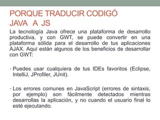 PORQUE TRADUCIR CODIGÓ
JAVA A JS
La tecnología Java ofrece una plataforma de desarrollo
productiva, y con GWT, se puede convertir en una
plataforma sólida para el desarrollo de tus aplicaciones
AJAX. Aquí están algunos de los beneficios de desarrollar
con GWT:
• Puedes usar cualquiera de tus IDEs favoritos (Eclipse,
IntelliJ, JProfiler, JUnit).
• Los errores comunes en JavaScript (errores de sintaxis,
por ejemplo) son fácilmente detectados mientras
desarrollas la aplicación, y no cuando el usuario final lo
esté ejecutando.
 