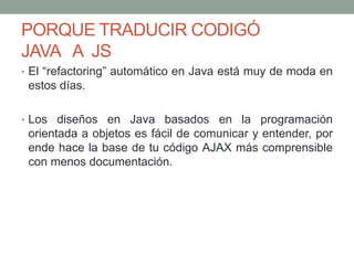 PORQUE TRADUCIR CODIGÓ
JAVA A JS
• El “refactoring” automático en Java está muy de moda en
estos días.
• Los diseños en Java basados en la programación
orientada a objetos es fácil de comunicar y entender, por
ende hace la base de tu código AJAX más comprensible
con menos documentación.
 