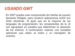 USANDO GWT
• En GWT puedes usar componentes de interfaz de usuario
llamados Widgets, para construir aplicaciones AJAX con
GUIs atractivas. Al igual que en la mayoría de los
lenguajes de programación, los componentes de la UI
son agrupados en paneles que determinan la ubicación
de los mismos. A continuación veamos una completa
aplicación que utiliza un botón y un manejador de
eventos:
 