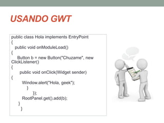 public class Hola implements EntryPoint
{
public void onModuleLoad()
{
Button b = new Button("Chuzame", new
ClickListener()
{
public void onClick(Widget sender)
{
Window.alert("Hola, geek");
}
});
RootPanel.get().add(b);
}
}
USANDO GWT
 