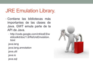 JRE Emulation Library.
• Contiene las bibliotecas más
importantes de las clases de
Java. GWT emula parte de la
API de Java.
• http://code.google.com/intl/esES/w
ebtoolkit/doc/1.6/RefJreEmulation.
html
java.lang
java.lang.annotation
java.util
java.io
java.sql
 