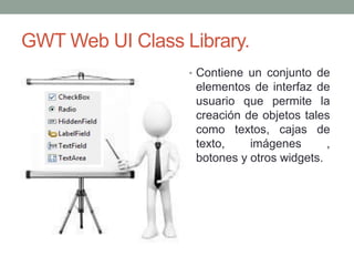 GWT Web UI Class Library.
• Contiene un conjunto de
elementos de interfaz de
usuario que permite la
creación de objetos tales
como textos, cajas de
texto, imágenes ,
botones y otros widgets.
 