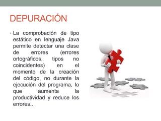 DEPURACIÓN
• La comprobación de tipo
estático en lenguaje Java
permite detectar una clase
de errores (errores
ortográficos, tipos no
coincidentes) en el
momento de la creación
del código, no durante la
ejecución del programa, lo
que aumenta la
productividad y reduce los
errores..
 