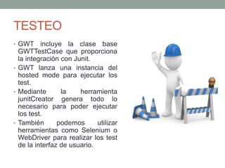 TESTEO
• GWT incluye la clase base
GWTTestCase que proporciona
la integración con Junit.
• GWT lanza una instancia del
hosted mode para ejecutar los
test.
• Mediante la herramienta
junitCreator genera todo lo
necesario para poder ejecutar
los test.
• También podemos utilizar
herramientas como Selenium o
WebDriver para realizar los test
de la interfaz de usuario.
 